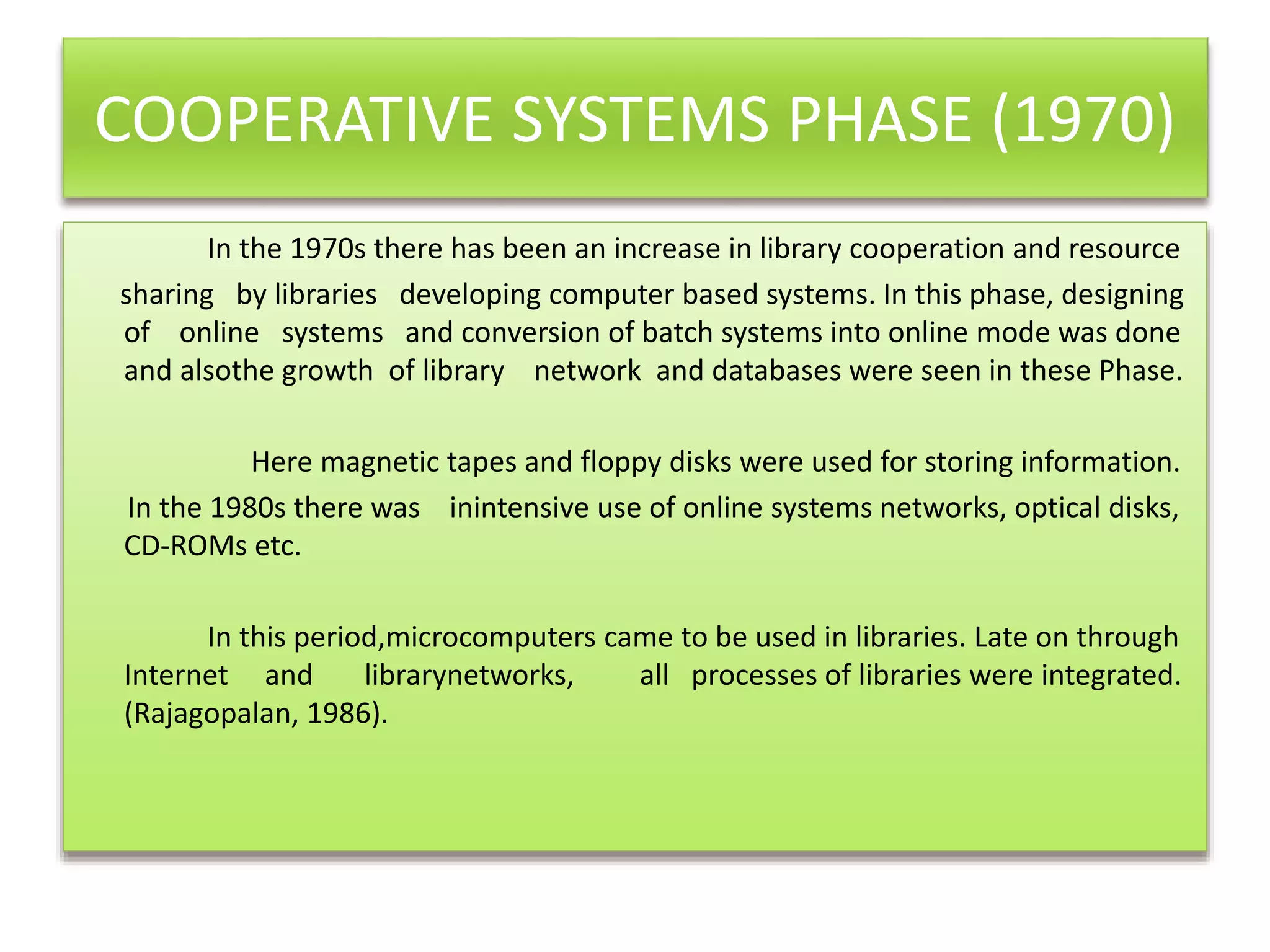 COOPERATIVE SYSTEMS PHASE (1970)
In the 1970s there has been an increase in library cooperation and resource
sharing by libraries developing computer based systems. In this phase, designing
of online systems and conversion of batch systems into online mode was done
and alsothe growth of library network and databases were seen in these Phase.
Here magnetic tapes and floppy disks were used for storing information.
In the 1980s there was inintensive use of online systems networks, optical disks,
CD-ROMs etc.
In this period,microcomputers came to be used in libraries. Late on through
Internet and librarynetworks, all processes of libraries were integrated.
(Rajagopalan, 1986).
 