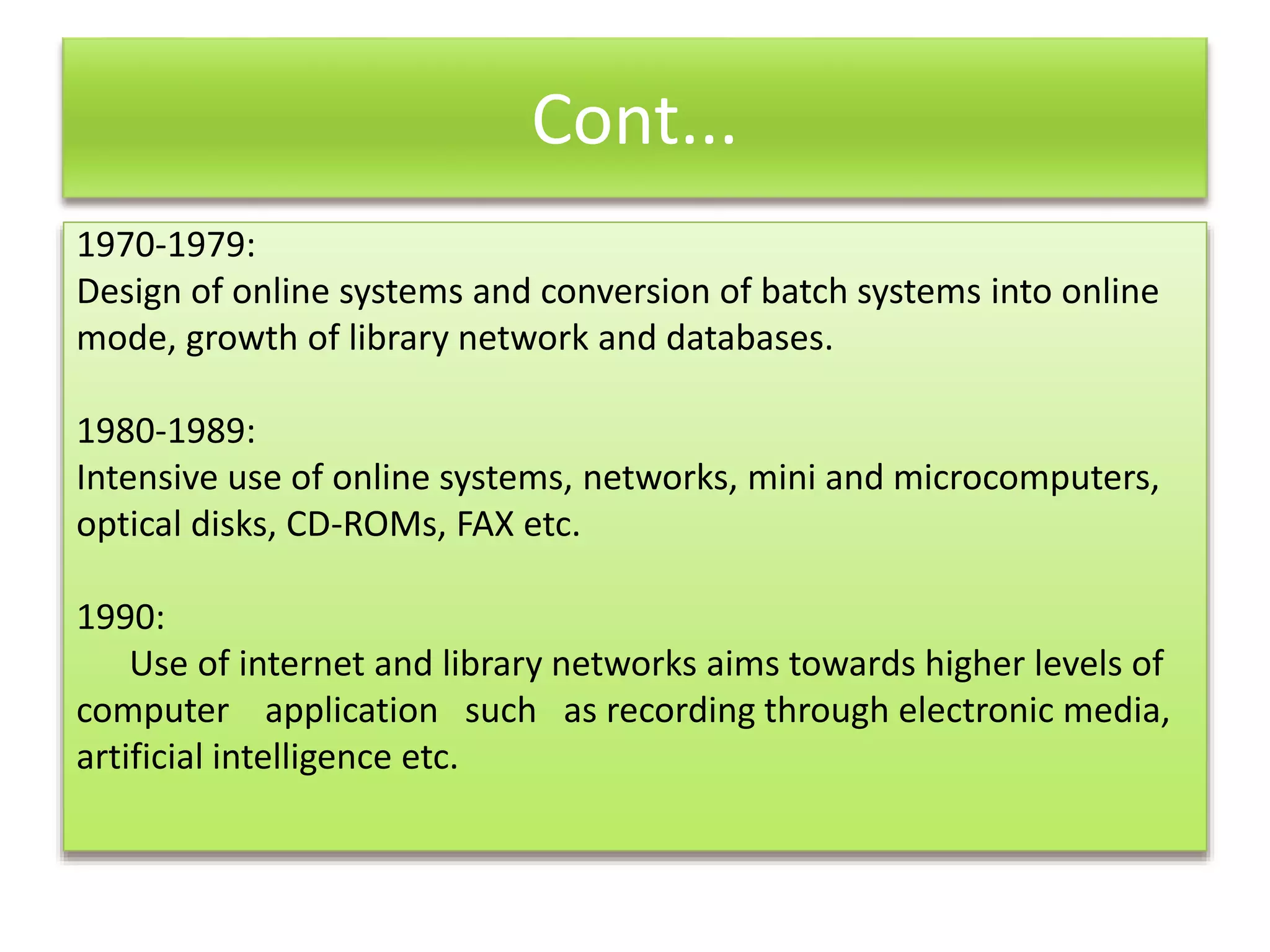 Cont...
1970-1979:
Design of online systems and conversion of batch systems into online
mode, growth of library network and databases.
1980-1989:
Intensive use of online systems, networks, mini and microcomputers,
optical disks, CD-ROMs, FAX etc.
1990:
Use of internet and library networks aims towards higher levels of
computer application such as recording through electronic media,
artificial intelligence etc.
 