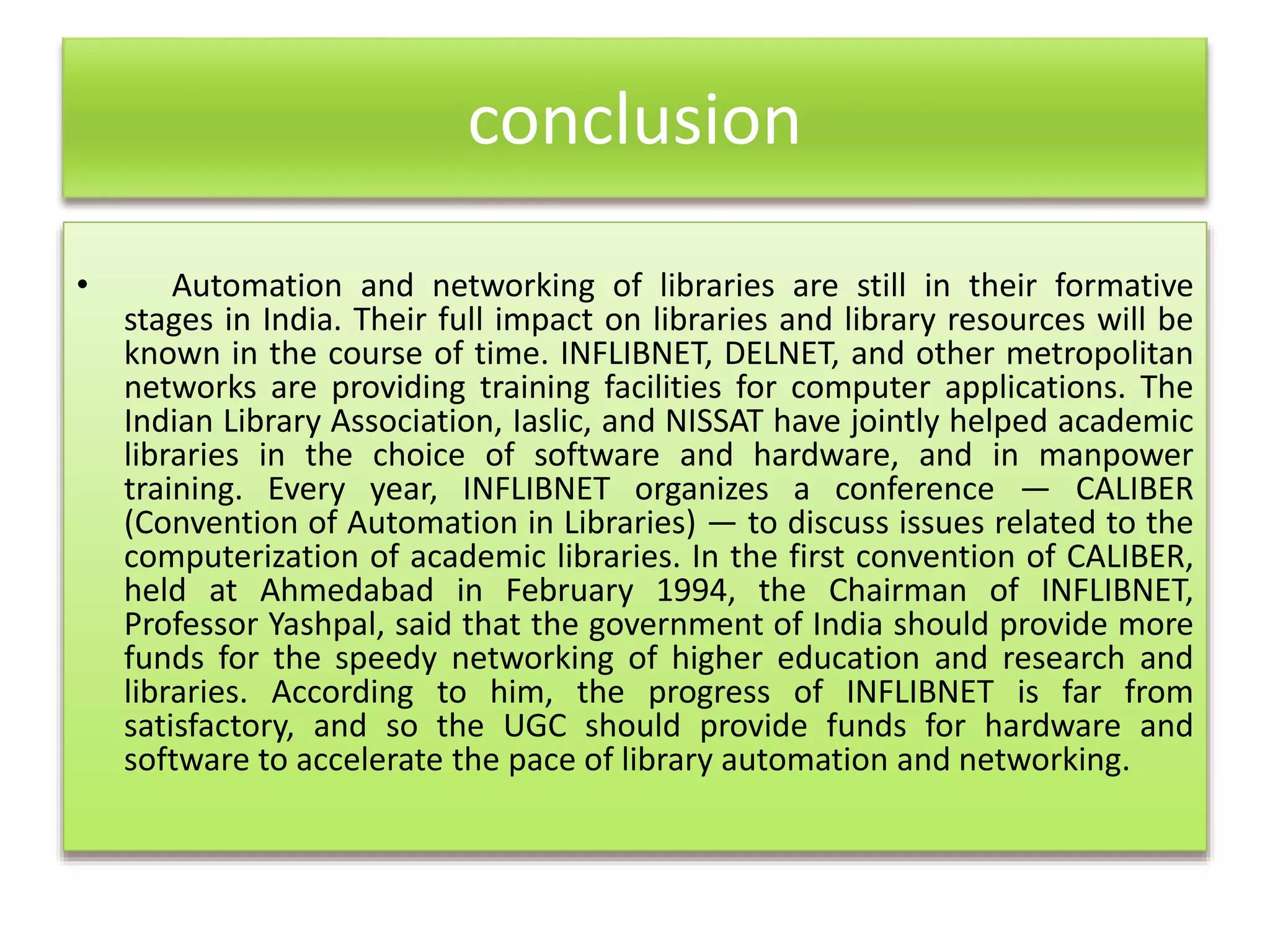 conclusion
• Automation and networking of libraries are still in their formative
stages in India. Their full impact on libraries and library resources will be
known in the course of time. INFLIBNET, DELNET, and other metropolitan
networks are providing training facilities for computer applications. The
Indian Library Association, Iaslic, and NISSAT have jointly helped academic
libraries in the choice of software and hardware, and in manpower
training. Every year, INFLIBNET organizes a conference — CALIBER
(Convention of Automation in Libraries) — to discuss issues related to the
computerization of academic libraries. In the first convention of CALIBER,
held at Ahmedabad in February 1994, the Chairman of INFLIBNET,
Professor Yashpal, said that the government of India should provide more
funds for the speedy networking of higher education and research and
libraries. According to him, the progress of INFLIBNET is far from
satisfactory, and so the UGC should provide funds for hardware and
software to accelerate the pace of library automation and networking.
 