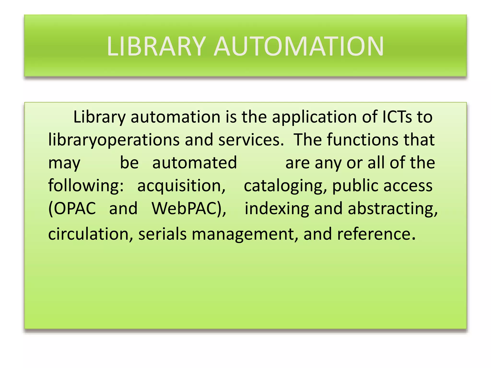 LIBRARY AUTOMATION
Library automation is the application of ICTs to
libraryoperations and services. The functions that
may be automated are any or all of the
following: acquisition, cataloging, public access
(OPAC and WebPAC), indexing and abstracting,
circulation, serials management, and reference.
 