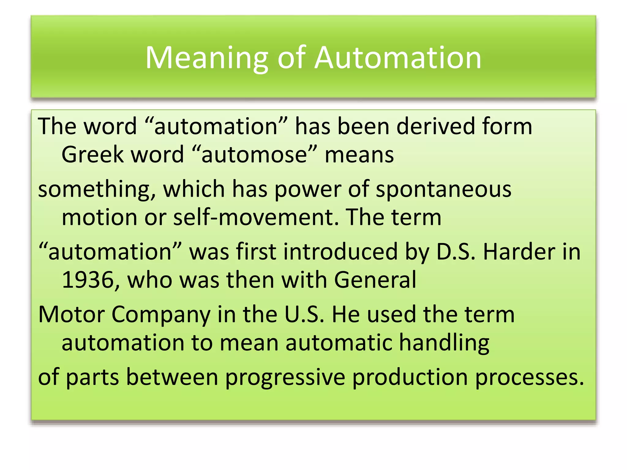 Meaning of Automation
The word “automation” has been derived form
Greek word “automose” means
something, which has power of spontaneous
motion or self-movement. The term
“automation” was first introduced by D.S. Harder in
1936, who was then with General
Motor Company in the U.S. He used the term
automation to mean automatic handling
of parts between progressive production processes.
 
