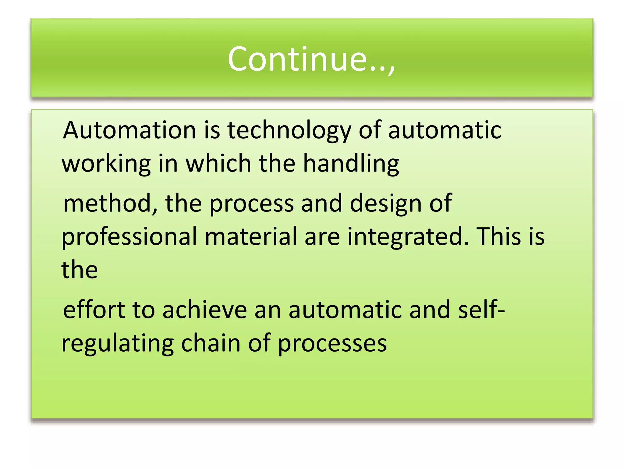 Continue..,
Automation is technology of automatic
working in which the handling
method, the process and design of
professional material are integrated. This is
the
effort to achieve an automatic and self-
regulating chain of processes
 