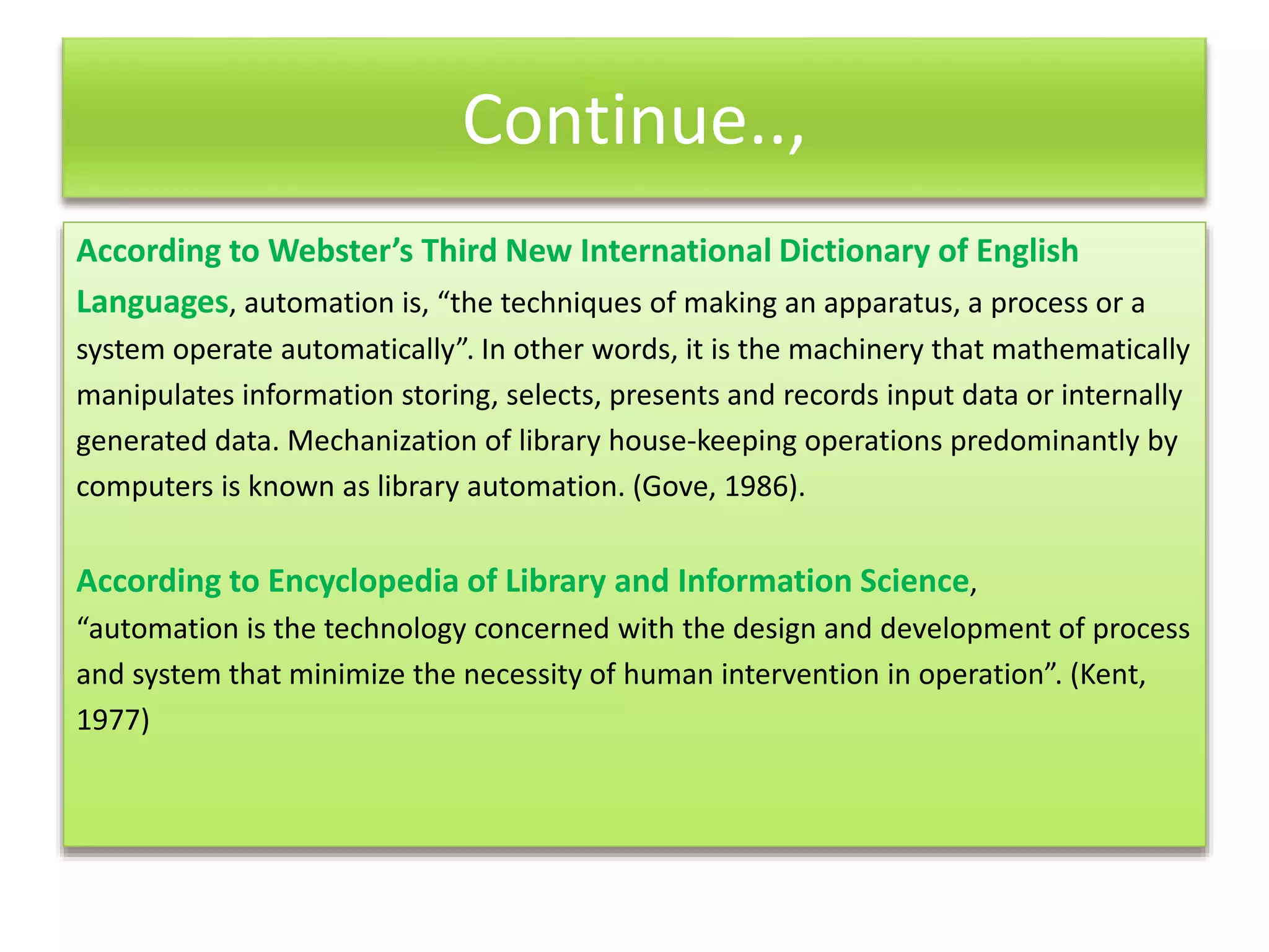 Continue..,
According to Webster’s Third New International Dictionary of English
Languages, automation is, “the techniques of making an apparatus, a process or a
system operate automatically”. In other words, it is the machinery that mathematically
manipulates information storing, selects, presents and records input data or internally
generated data. Mechanization of library house-keeping operations predominantly by
computers is known as library automation. (Gove, 1986).
According to Encyclopedia of Library and Information Science,
“automation is the technology concerned with the design and development of process
and system that minimize the necessity of human intervention in operation”. (Kent,
1977)
 
