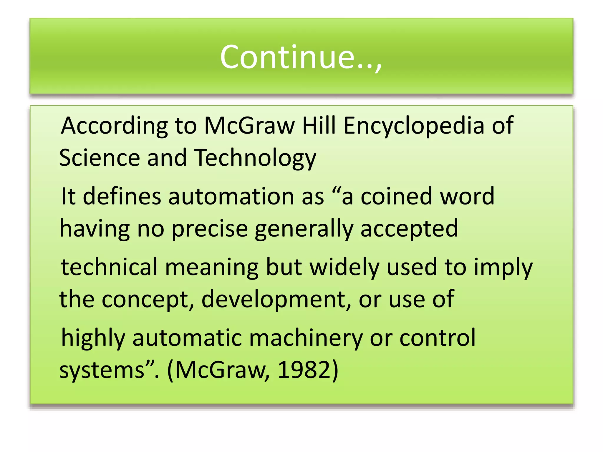 Continue..,
According to McGraw Hill Encyclopedia of
Science and Technology
It defines automation as “a coined word
having no precise generally accepted
technical meaning but widely used to imply
the concept, development, or use of
highly automatic machinery or control
systems”. (McGraw, 1982)
 