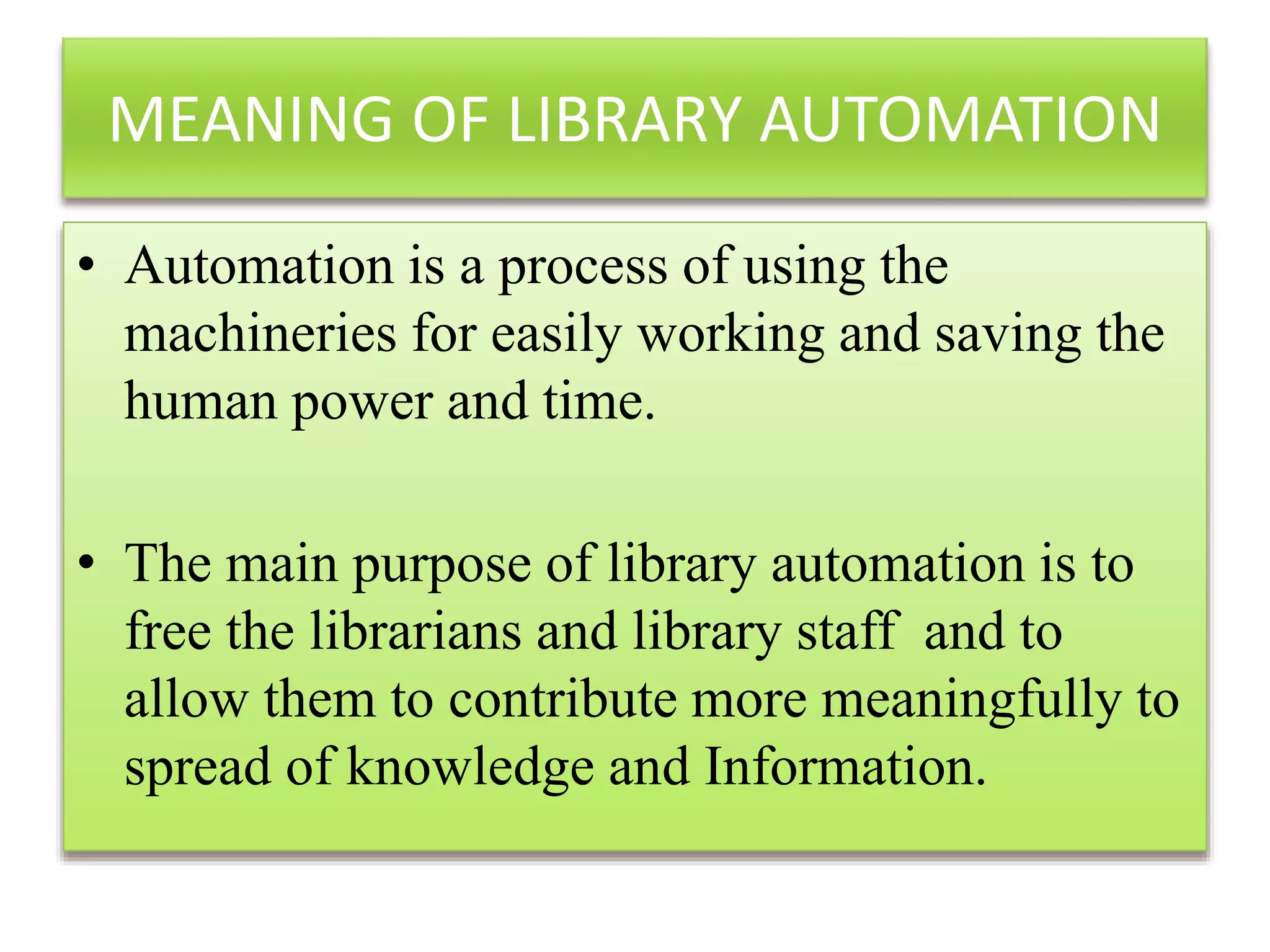 MEANING OF LIBRARY AUTOMATION
• Automation is a process of using the
machineries for easily working and saving the
human power and time.
• The main purpose of library automation is to
free the librarians and library staff and to
allow them to contribute more meaningfully to
spread of knowledge and Information.
 