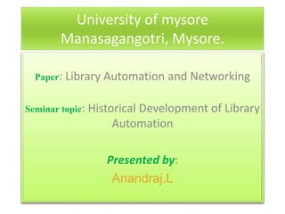 University of mysore
Manasagangotri, Mysore.
Paper: Library Automation and Networking
Seminar topic: Historical Development of Library
Automation
Presented by:
Anandraj.L
 