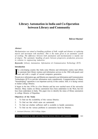 Library Automation in India and Co-Operation between Library and Community 161
Library Automation in India and Co-Operation
between Library and Community
Balveer Sharma1
Abstract
Mechanisation was aimed at handling problems of bulk, weight and distance at replacing
muscle and movement with machines. This is the name given to an automatic system
of working. The difference between both automation and mechanization is mainly one
of degree. The automatic handling of parts between progressive production processes
in relation to engineering industries.
Keywords: Library Automation, Information & Communication Technology (ICT).
Introduction
n a developing country like India some libraries and information centres mad efforts
to automate their library routines and information services in the 1960 with punch card
unit and with a couple of second computers generation.
Present era is information age, and libraries are expected to use Information and Communication
Technologies (ICT) to provide information more expeditiously. Computerisation of library
“housekeeping” operations is an important activity in this context. Still, it is facing various
in Indian college libraries.
It began in the late 1970s in a few libraries and has now reached most of the university
libraries. Many studies on library automation have been undertaken in the West, but few
have been undertaken in India. This paper tries to identify the status of library automation
in college libraries of Rajasthan.
Objectives of the Study
1. To find out the availability of this various libraries.
2. To find out that which areas are automated.
3. To find out whether sufficient staff is available to handle automation.
4. To find out the various problems to automation faced by libraries.
I
1. Assistant Librarian, L.B.S. College, Jaipur.
 