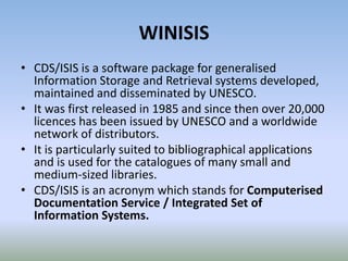 WINISIS
• CDS/ISIS is a software package for generalised
Information Storage and Retrieval systems developed,
maintained and disseminated by UNESCO.
• It was first released in 1985 and since then over 20,000
licences has been issued by UNESCO and a worldwide
network of distributors.
• It is particularly suited to bibliographical applications
and is used for the catalogues of many small and
medium-sized libraries.
• CDS/ISIS is an acronym which stands for Computerised
Documentation Service / Integrated Set of
Information Systems.
 