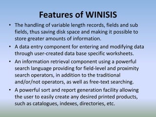 Features of WINISIS
• The handling of variable length records, fields and sub
fields, thus saving disk space and making it possible to
store greater amounts of information.
• A data entry component for entering and modifying data
through user-created data base specific worksheets.
• An information retrieval component using a powerful
search language providing for field-level and proximity
search operators, in addition to the traditional
and/or/not operators, as well as free-text searching.
• A powerful sort and report generation facility allowing
the user to easily create any desired printed products,
such as catalogues, indexes, directories, etc.
 