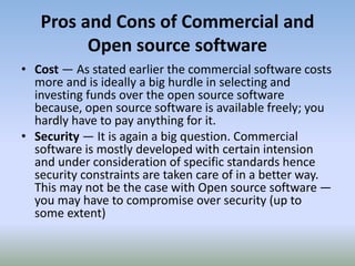 Pros and Cons of Commercial and
Open source software
• Cost — As stated earlier the commercial software costs
more and is ideally a big hurdle in selecting and
investing funds over the open source software
because, open source software is available freely; you
hardly have to pay anything for it.
• Security — It is again a big question. Commercial
software is mostly developed with certain intension
and under consideration of specific standards hence
security constraints are taken care of in a better way.
This may not be the case with Open source software —
you may have to compromise over security (up to
some extent)
 