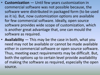 • Customization — Until few years customization in
commercial software was not possible because, the
software were distributed in packaged form (to be used
as it is). But, now customization options are available
for few commercial software. Ideally, open source
software provides wide scope of customization, which
is another great advantage that, one can mould the
software as required.
• Availability — This may be the case in both, what you
need may not be available or cannot be made available
either in commercial software or open source software.
Thus, meeting exact requirements may be difficult. But,
both the options up to certain level provide availability
of making the software as required, especially the open
source.
 