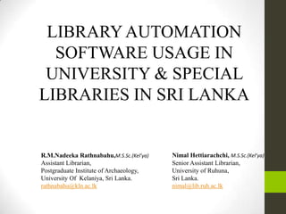 LIBRARYAUTOMATION
SOFTWARE USAGE IN
UNIVERSITY & SPECIAL
LIBRARIES IN SRI LANKA
R.M.Nadeeka Rathnabahu,M.S.Sc.(Kel’ya)
Assistant Librarian,
Postgraduate Institute of Archaeology,
University Of Kelaniya, Sri Lanka.
rathnabahu@kln.ac.lk
Nimal Hettiarachchi, M.S.Sc.(Kel’ya)
Senior Assistant Librarian,
University of Ruhuna,
Sri Lanka.
nimal@lib.ruh.ac.lk
 