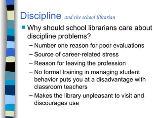 Discipline  and the school librarian Why should school librarians care about discipline problems? Number one reason for poor evaluations Source of career-related stress Reason for leaving the profession No formal training in managing student behavior puts you at a disadvantage with classroom teachers Makes the library unpleasant to visit and discourages use 