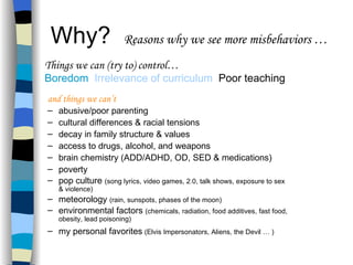 Why?  Reasons why we see more misbehaviors … and things we can’t abusive/poor parenting cultural differences & racial tensions decay in family structure & values access to drugs, alcohol, and weapons  brain chemistry (ADD/ADHD, OD, SED & medications) poverty pop culture  (song lyrics, video games, 2.0, talk shows, exposure to sex & violence) meteorology  (rain, sunspots, phases of the moon) environmental factors  (chemicals, radiation, food additives, fast food, obesity, lead poisoning) my personal favorites   (Elvis Impersonators, Aliens, the Devil … ) Things we can (try to) control… Boredom  Irrelevance of curriculum   Poor teaching   