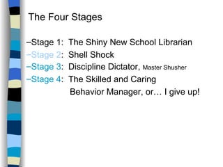 Classroom Management Strategies The Four Stages  Stage 1:  The Shiny New School Librarian Stage 2 :  Shell Shock Stage 3 :  Discipline Dictator,  Master Shusher Stage 4 :  The Skilled and Caring Behavior Manager, or… I give up! 