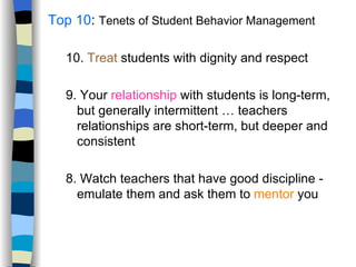 Top 10 :  Tenets of Student Behavior Management 10.  Treat  students with dignity and respect 9. Your  relationship  with students is long-term, but generally intermittent … teachers relationships are short-term, but deeper and consistent 8. Watch teachers that have good discipline - emulate them and ask them to  mentor  you 