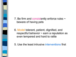 7. Be firm and  consist ently enforce rules ~ beware of having pets 6.  Model  tolerant, patient, dignified, and respectful behavior ~ earn a reputation as even tempered and hard to rattle 5. Use the least intrusive  interventions  first  