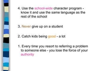 4. Use the  school-wide  character program - know it and use the same language as the rest of the school 3.  Never  give up on a student 2. Catch kids being  good  - a lot 1. Every time you resort to referring a problem to someone else - you lose the force of your  authority 