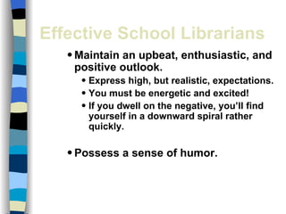 Effective School Librarians Maintain an upbeat, enthusiastic, and positive outlook. Express high, but realistic, expectations. You must be energetic and excited! If you dwell on the negative, you’ll find yourself in a downward spiral rather quickly. Possess a sense of humor. 