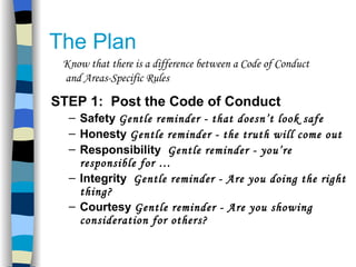 The Plan STEP 1:  Post the Code of Conduct Safety  Gentle reminder - that doesn’t look safe Honesty  Gentle reminder - the truth will come out   Responsibility  Gentle reminder - you’re responsible for … Integrity  Gentle reminder - Are you doing the right thing? Courtesy  Gentle reminder - Are you showing consideration for others? Know that there is a difference between a Code of Conduct and Areas-Specific Rules 