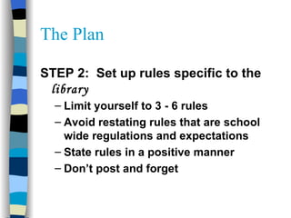 The Plan STEP 2:  Set up rules specific to the  library Limit yourself to 3 - 6 rules Avoid restating rules that are school wide regulations and expectations State rules in a positive manner Don’t post and forget 