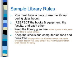 Sample Library Rules You must have a pass to use the library during class hours. RESPECT the books & equipment, the faculty, and each other 3.   Keep the library gum free  Ask for a piece of wax paper if you’d like to save it for later Keep the stacks and computer lab food and drink free  Place your food or drinks on the cart next to the circulation desk or on a study table so that you may retrieve them when you exit the library  