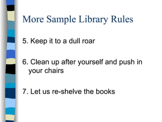 More Sample Library Rules 5. Keep it to a dull roar 6. Clean up after yourself and push in your chairs 7. Let us re-shelve the books 