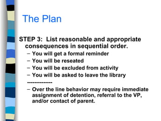 The Plan STEP 3:  List reasonable and appropriate consequences in sequential order. You will get a formal reminder You will be reseated You will be excluded from activity You will be asked to leave the library -------------- Over the line behavior may require immediate assignment of detention, referral to the VP, and/or contact of parent. 