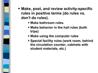 The Plan Make, post, and review activity-specific rules in positive terms (do rules vs. don’t do rules). Make bathroom rules. Make behavior in the hall rules (both trips) Make using the computer rules Special facility rules (work room, behind the circulation counter, cabinets with student materials, etc.)  