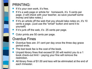 PRINTING: If it’s your own work, it’s free. If it’s a web page or article for  homework, it’s  5 cents per page. (I will check with your teacher, so save yourself some money and take notes.) If it's an article off the web that you should take notes on, it's 10 cents a page. (Just use the "email" button and send it to yourself)  If it’s junk off the web, it’s  25 cents per page. Color prints are 50 cents per page.   Overdue Fines Overdue fees are .01 cent per day once the three day grace period ends. The lost book fee is the cost of the book. Unpaid library fines that exceed $1.00 will restrict you to a 1 book check-out limit ~ paying your fine will remove the restriction. All library fines of $1.00 and less will be eliminated at the end of each trimester. 