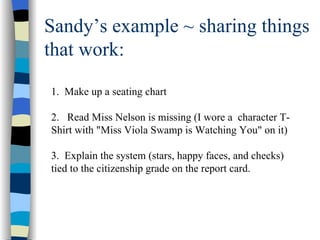 Sandy’s example ~ sharing things that work: 1.  Make up a seating chart  2.  Read Miss Nelson is missing (I wore a  character T-Shirt with "Miss Viola Swamp is Watching You" on it) 3.  Explain the system (stars, happy faces, and checks) tied to the citizenship grade on the report card.  