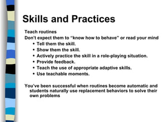 Skills and Practices Teach routines  Don’t expect them to “know how to behave” or read your mind Tell them the skill. Show them the skill. Actively practice the skill in a role-playing situation. Provide feedback. Teach the use of appropriate adaptive skills. Use teachable moments. You’ve been successful when routines become automatic and students naturally use replacement behaviors to solve their own problems 