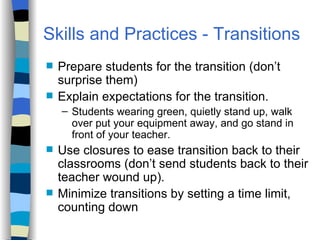 Skills and Practices Prepare students for the transition (don’t surprise them) Explain expectations for the transition.  Students wearing green, quietly stand up, walk over put your equipment away, and go stand in front of your teacher.  Use closures to ease transition back to their  classrooms (don’t send students back to their teacher wound up). Minimize transitions by setting a time limit, counting down Skills and Practices - Transitions   