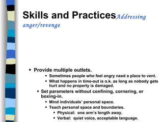 Skills and Practices Addressing anger/revenge Provide multiple outlets. Sometimes people who feel angry need a place to vent. What happens in time-out is o.k. as long as nobody gets hurt and no property is damaged. Set parameters without confining, cornering, or boxing-in. Mind individuals’ personal space. Teach personal space and boundaries. Physical:  one arm’s length away. Verbal:  quiet voice, acceptable language. Emotional:  calm demeanor, low-expressed emotion. 