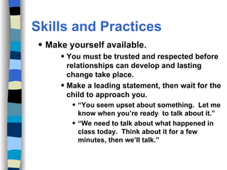 Skills and Practices Make yourself available. You must be trusted and respected before relationships can develop and lasting change take place. Make a leading statement, then wait for the child to approach you.  “ You seem upset about something.  Let me know when you’re ready  to talk about it.” “ We need to talk about what happened in class today.  Think about it for a few minutes, then we’ll talk.” 