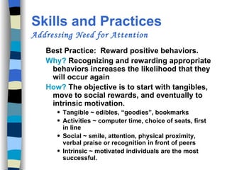 Skills and Practices  Addressing Need for Attention Best Practice:  Reward positive behaviors. Why?  Recognizing and rewarding appropriate behaviors increases the likelihood that they will occur again How?  The objective is to start with tangibles, move to social rewards, and eventually to intrinsic motivation. Tangible ~ edibles, “goodies”, bookmarks  Activities ~ computer time, choice of seats, first in line  Social ~ smile, attention, physical proximity, verbal praise or recognition in front of peers Intrinsic ~ motivated individuals are the most successful. 