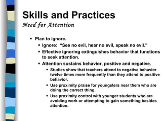 Skills and Practices  Need for Attention Plan to ignore. Ignore:  “See no evil, hear no evil, speak no evil.” Effective ignoring extinguishes behavior that functions to seek attention. Attention sustains behavior, positive and negative. Studies show that teachers attend to negative behavior twelve times more frequently than they attend to positive behavior. Use proximity praise for youngsters near them who are doing the correct thing. Use proximity control with younger students who are avoiding work or attempting to gain something besides attention. 