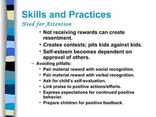 Skills and Practices  Need for Attention Not receiving rewards can create resentment. Creates contests; pits kids against kids. Self-esteem becomes dependent on approval of others. Avoiding pitfalls: Pair material reward with social recognition. Pair material reward with verbal recognition. Ask for child’s self-evaluation. Link praise to positive actions/efforts. Express expectations for continued positive behavior. Prepare children for positive feedback. 