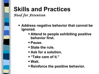 Skills and Practices  Need for Attention Address negative behavior that cannot be ignored. Attend to people exhibiting positive behavior first. Pause. State the rule. Ask for a solution. “ Take care of it.” Wait. Reinforce the positive behavior. 