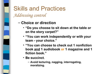 Skills and Practices Addressing control Choice or direction “ Do you choose to sit down at the table or on the story carpet?” “ You can work independently or with your team - your choice.” “ You can choose to check out 1 nonfiction book  and  1 audiobook  or  1 magazine and 1 fiction book.” Be succinct . Avoid lecturing, nagging, interrogating, moralizing. 