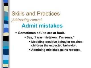Skills and Practices Addressing control   Admit mistakes Sometimes adults are at fault. Say, “I was mistaken.  I’m sorry.” Modeling positive behavior teaches children the expected behavior. Admitting mistakes gains respect. 