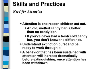 Skills and Practices  Need for Attention  kills and Practices Attention is one reason children act out. An old, melted candy bar is better than no candy bar. If you’ve never had a fresh cold candy bar, you don’t know the difference. Understand extinction burst and be ready to work through it. A behavior that has been sustained with attention will increase dramatically before extinguishing, once attention has been withdrawn. 