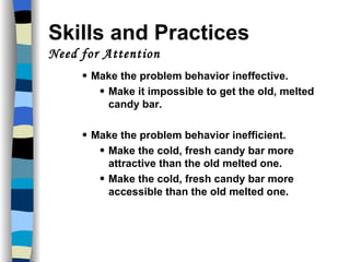 Skills and Practices  Need for Attention Make the problem behavior ineffective. Make it impossible to get the old, melted candy bar. Make the problem behavior inefficient. Make the cold, fresh candy bar more attractive than the old melted one. Make the cold, fresh candy bar more accessible than the old melted one. 