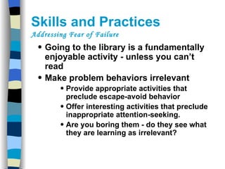 Skills and Practices  Addressing Fear of Failure Going to the library is a fundamentally enjoyable activity - unless you can’t read  Make problem behaviors irrelevant Provide appropriate activities that preclude escape-avoid behavior Offer interesting activities that preclude inappropriate attention-seeking. Are you boring them - do they see what they are learning as irrelevant? 