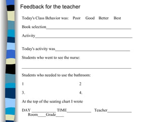 Today's Class Behavior was:  Poor  Good  Better  Best Book selection__________________________________________ Activity________________________________________________  Today's activity was_____________________________________  Students who went to see the nurse: ______________________________________________________  Students who needed to use the bathroom: 1  2 3.  4.  At the top of the seating chart I wrote  DAY ____________ TIME____________  Teacher____________ Room____Grade____  Feedback for the teacher 