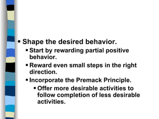 Skills and Practices Shape the desired behavior. Start by rewarding partial positive behavior. Reward even small steps in the right direction. Incorporate the Premack Principle. Offer more desirable activities to follow completion of less desirable activities. 
