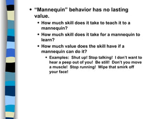 Skills and Practices “ Mannequin” behavior has no lasting value. How much skill does it take to teach it to a mannequin? How much skill does it take for a mannequin to learn? How much value does the skill have if a mannequin can do it? Examples:  Shut up! Stop talking!  I don’t want to hear a peep out of you!  Be still!  Don’t you move a muscle!  Stop running!  Wipe that smirk off your face! 