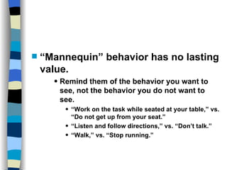 Skills and Practices “ Mannequin” behavior has no lasting value. Remind them of the behavior you want to see, not the behavior you do not want to see. “ Work on the task while seated at your table,” vs. “Do not get up from your seat.”  “ Listen and follow directions,” vs. “Don’t talk.” “ Walk,” vs. “Stop running.” 