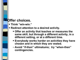 Skills and Practices Offer choices. Think “win-win.” Redirect attention to a desired activity. Offer an activity that teaches or measures the same skill, but through a different activity, in a different setting, or at a different time. Everybody works harder on activities they have chosen and in which they are vested. Avoid “if-then” ultimatums;  try “when-then” contingencies. 