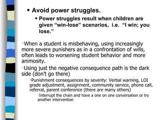 Skills and Practices Avoid power struggles. Power struggles result when children are given “win-lose” scenarios,  i.e.  “I win; you lose.” When a student is misbehaving, using increasingly more severe punishers as in a confrontation of wills, often leads to worsening student behavior and more animosity.  Using just the negative consequence path is the dark side (don’t go there) Punishment consequences by severity: Verbal warning, LOI grade adjustment, assignment, community service, phone call, referral, parent conference (there are many others) Interrupt the chain and have a one on one conversation or try another intervention 